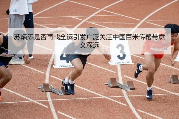 苏炳添是否再战全运引发广泛关注中国百米传帮带意义深远