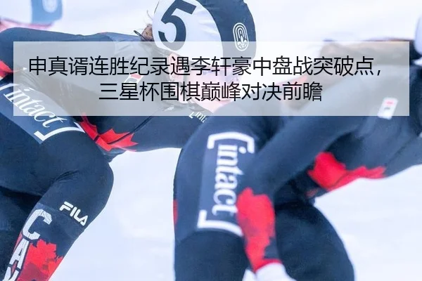 申真谞连胜纪录遇李轩豪中盘战突破点，三星杯围棋巅峰对决前瞻