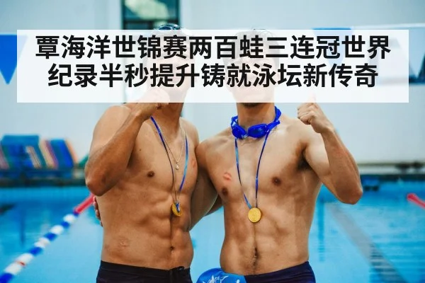 覃海洋世锦赛两百蛙三连冠世界纪录半秒提升铸就泳坛新传奇