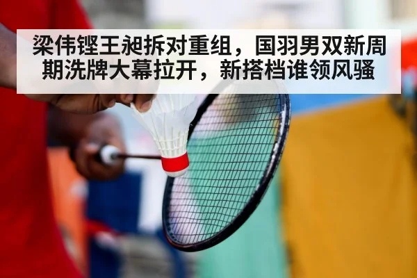 梁伟铿王昶拆对重组，国羽男双新周期洗牌大幕拉开，新搭档谁领风骚